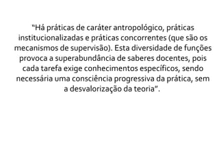 “ Há práticas de caráter antropológico, práticas institucionalizadas e práticas concorrentes (que são os mecanismos de supervisão). Esta diversidade de funções provoca a superabundância de saberes docentes, pois cada tarefa exige conhecimentos específicos, sendo necessária uma consciência progressiva da prática, sem a desvalorização da teoria”.  