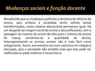 R essaltando que as mudanças justificam a tentativa de reforma do ensino, pois embora a sociedade tenha sofrido tantas transformações, nosso sistema educacional permanece igual. Há um desgaste da imagem social do ensino e dos professores; com a passagem do sistema de ensino de elite para o sistema de ensino de massa, aumentou-se a quantidade de alunos, heterogeneizando as turmas; ensinar não é mais fácil como antigamente. Assim, encontramo-nos num ceticismo em relação à educação, pois a sociedade não acredita mais que esta pode ser melhorada ou pode melhorar o nosso futuro.   
