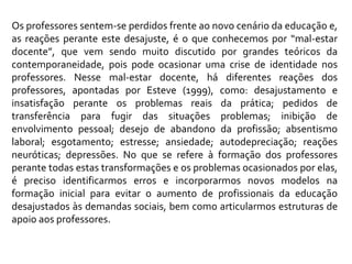 Os professores sentem-se perdidos frente ao novo cenário da educação e, as reações perante este desajuste, é o que conhecemos por “mal-estar docente”, que vem sendo muito discutido por grandes teóricos da contemporaneidade, pois pode ocasionar uma crise de identidade nos professores. Nesse mal-estar docente, há diferentes reações dos professores, apontadas por Esteve (1999), como: desajustamento e insatisfação perante os problemas reais da prática; pedidos de transferência para fugir das situações problemas; inibição de envolvimento pessoal; desejo de abandono da profissão; absentismo laboral; esgotamento; estresse; ansiedade; autodepreciação; reações neuróticas; depressões. No que se refere à formação dos professores perante todas estas transformações e os problemas ocasionados por elas, é preciso identificarmos erros e incorporarmos novos modelos na formação inicial para evitar o aumento de profissionais da educação desajustados às demandas sociais, bem como articularmos estruturas de apoio aos professores.   