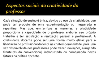 Cada situação de ensino é única, devido ao uso da criatividade, que pode ser produto de uma experimentação ou inesperada e repentina. Mas que, em ambas as maneiras, a criatividade proporciona a capacidade de o professor elaborar seu próprio trabalho e ter satisfação e realização pessoal e profissional. A criatividade docente pode ser uma forma muito eficaz para a libertação do profissional docente na contemporaneidade, pois uma vez desenvolvida nos professores pode trazer inovações, alargando fronteiras do convencional, introduzindo ou combinando novos fatores na prática docente.  
