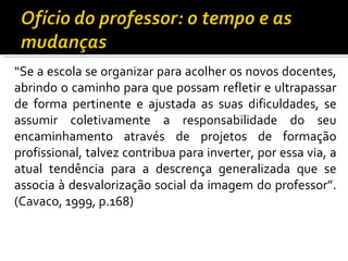 “ Se a escola se organizar para acolher os novos docentes, abrindo o caminho para que possam refletir e ultrapassar de forma pertinente e ajustada as suas dificuldades, se assumir coletivamente a responsabilidade do seu encaminhamento através de projetos de formação profissional, talvez contribua para inverter, por essa via, a atual tendência para a descrença generalizada que se associa à desvalorização social da imagem do professor”. (Cavaco, 1999, p.168)  
