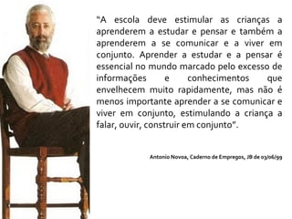 “ A escola deve estimular as crianças a aprenderem a estudar e pensar e também a aprenderem a se comunicar e a viver em conjunto. Aprender a estudar e a pensar é essencial no mundo marcado pelo excesso de informações e conhecimentos que envelhecem muito rapidamente, mas não é menos importante aprender a se comunicar e viver em conjunto, estimulando a criança a falar, ouvir, construir em conjunto”.  Antonio Novoa, Caderno de Empregos, JB de 03/06/99 