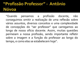 “ Quando pensamos a profissão docente, não conseguimos omitir a realização de uma reflexão sobre vários assuntos, diversos conceitos e uma complexidade de concepções do “ser professor” que carregamos ao longo de nosso ofício docente. Assim, muitas questões permeiam a nossa profissão, sendo importante refletir sobre a imagem e a função do professor ao longo do tempo, e como elas se estabelecem hoje”.  
