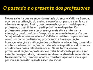 Nóvoa salienta que na segunda metade do século XVIII, na Europa, ocorreu a estatização do ensino e o professor passou a ser laico e não mais religioso. Assim, buscou-se esboçar um modelo para o professor, o qual tinha um perfil próximo ao do padre. Os professores passaram a ter presença mais ativa e intensa na educação, produzindo um “corpo de saberes e de técnicas” e um “conjunto de normas e valores”. O Estado instituiu os professores como um corpo profissional, provocando a hierarquização, homogeneização e unificação dos profissionais docentes, tornando-nos funcionários com ações de forte intenção política, valorizando-nos devido à nossa relevância social. Dessa forma, ocorreu a profissionalização do professor e o trabalho docente passou a ser assunto de especialista, não mais sendo uma atividade secundária. Nesse momento, também ocorreu transformação na escola, que passou a ser a instituição de ascensão social.  