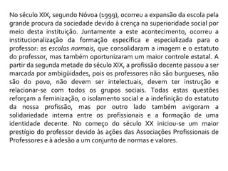 No século XIX, segundo Nóvoa (1999), ocorreu a expansão da escola pela grande procura da sociedade devido à crença na superioridade social por meio desta instituição. Juntamente a este acontecimento, ocorreu a institucionalização da formação específica e especializada para o professor: as  escolas normais , que consolidaram a imagem e o estatuto do professor, mas também oportunizaram um maior controle estatal. A partir da segunda metade do século XIX, a profissão docente passou a ser marcada por ambigüidades, pois os professores não são burgueses, não são do povo, não devem ser intelectuais, devem ter instrução e relacionar-se com todos os grupos sociais. Todas estas questões reforçam a feminização, o isolamento social e a indefinição do estatuto da nossa profissão, mas por outro lado também avigoram a solidariedade interna entre os profissionais e a formação de uma identidade decente. No começo do século XX iniciou-se um maior prestígio do professor devido às ações das Associações Profissionais de Professores e à adesão a um conjunto de normas e valores.  