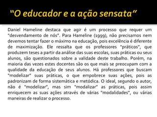 Daniel Hameline destaca que agir é um processo que requer um “desvendamento de nós”. Para Hameline (1999), não precisamos nem devemos tentar fazer o máximo na educação, pois excelência é diferente de maximização. Ele ressalta que os professores “práticos”, que produzem teses a partir da análise das suas escolas, suas práticas ou seus alunos, são questionados sobre a validade deste trabalho. Porém, na maioria das vezes estes docentes são os que mais se preocupam com a qualidade da educação de seus alunos. Há professores que buscam “modelizar” suas práticas, o que empobrece suas ações, pois as padronizam de forma sistemática e metódica. O ideal, segundo o autor, não é “modelizar”, mas sim “modalizar” as práticas, pois assim enriquecem as suas ações através de várias “modalidades”, ou várias maneiras de realizar o processo. 