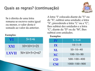 Quais as regras? (continuação) 
Se à direita de uma letra 
romana se escreve outra igual 
ou menor, o valor desta é 
somado ao valor da anterior. 
A letra "I" colocada diante da "V" ou 
de "X", subtrai uma unidade; a letra 
"X", precedendo a letra "L" ou a "C", 
lhes subtrai dez unidades e a letra 
"C", diante da "D" ou da "M", lhes 
subtrai cem unidades. 
Exemplos: 
VI 5+1=6 
XXI 10+10+1=21 
LXVII 50+10+5+2=67 
Exemplos: 
IV 5-1=4 
IX 10-1=9 
XL 50-10=40 
XC 100-10=90 
CD 500-100=400 
CM 1000-100=900 
 