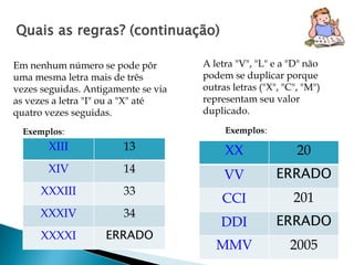 Quais as regras? (continuação) 
Em nenhum número se pode pôr 
uma mesma letra mais de três 
vezes seguidas. Antigamente se via 
as vezes a letra "I" ou a "X" até 
quatro vezes seguidas. 
A letra "V", "L" e a "D" não 
podem se duplicar porque 
outras letras ("X", "C", "M") 
representam seu valor 
duplicado. 
Exemplos: 
XIII 13 
XIV 14 
XXXIII 33 
XXXIV 34 
XXXXI ERRADO 
Exemplos: 
XX 20 
VV ERRADO 
CCI 201 
DDI ERRADO 
MMV 2005 
 