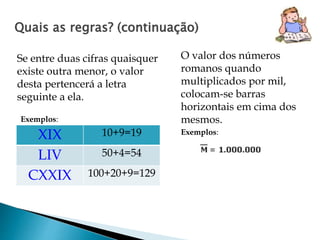 Quais as regras? (continuação) 
Se entre duas cifras quaisquer 
existe outra menor, o valor 
desta pertencerá a letra 
seguinte a ela. 
O valor dos números 
romanos quando 
multiplicados por mil, 
colocam-se barras 
horizontais em cima dos 
mesmos. 
XIX 10+9=19 
LIV 50+4=54 
CXXIX 100+20+9=129 
Exemplos: 
Exemplos: 
 