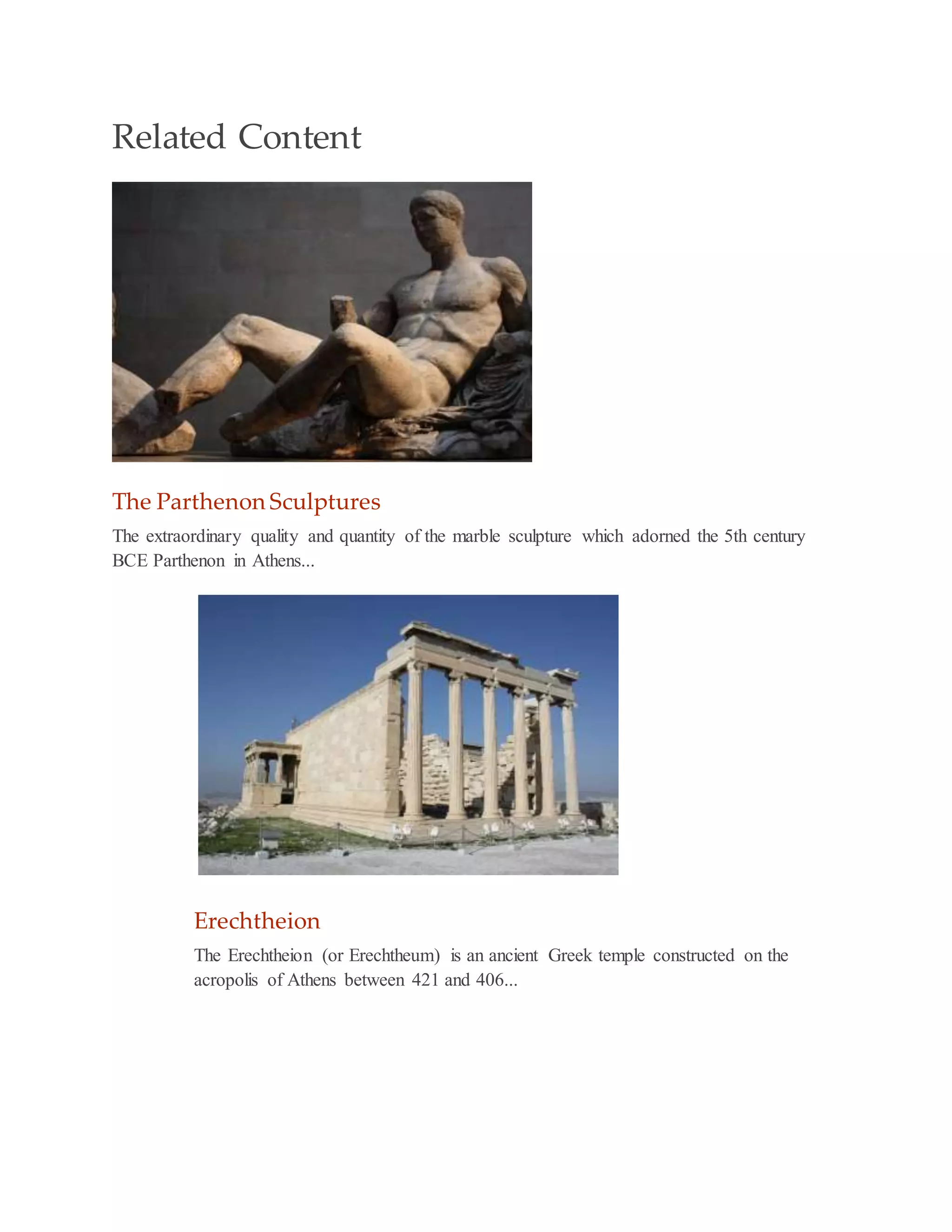 Related Content
The Parthenon Sculptures
The extraordinary quality and quantity of the marble sculpture which adorned the 5th century
BCE Parthenon in Athens...
Erechtheion
The Erechtheion (or Erechtheum) is an ancient Greek temple constructed on the
acropolis of Athens between 421 and 406...
 