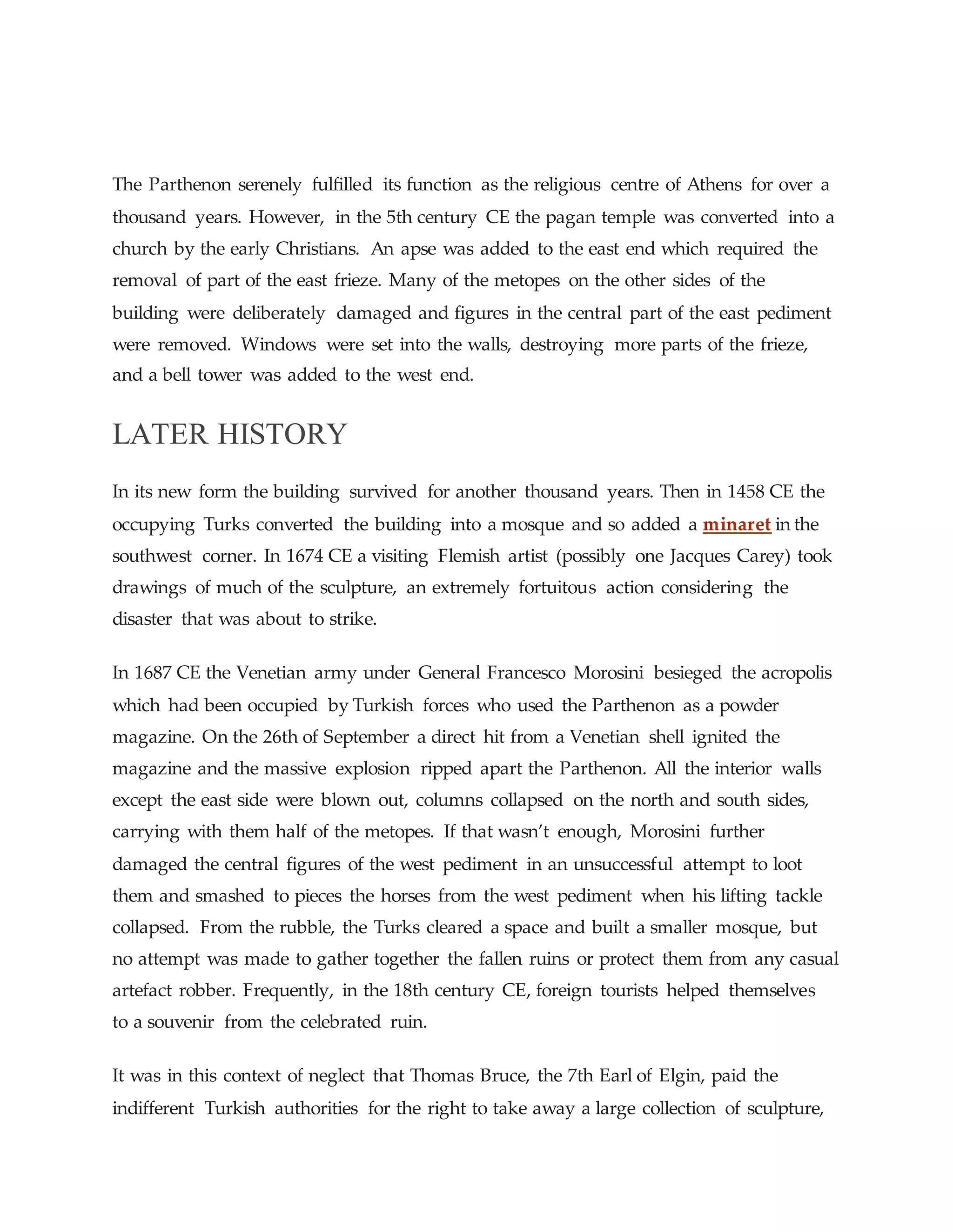 The Parthenon serenely fulfilled its function as the religious centre of Athens for over a
thousand years. However, in the 5th century CE the pagan temple was converted into a
church by the early Christians. An apse was added to the east end which required the
removal of part of the east frieze. Many of the metopes on the other sides of the
building were deliberately damaged and figures in the central part of the east pediment
were removed. Windows were set into the walls, destroying more parts of the frieze,
and a bell tower was added to the west end.
LATER HISTORY
In its new form the building survived for another thousand years. Then in 1458 CE the
occupying Turks converted the building into a mosque and so added a minaret in the
southwest corner. In 1674 CE a visiting Flemish artist (possibly one Jacques Carey) took
drawings of much of the sculpture, an extremely fortuitous action considering the
disaster that was about to strike.
In 1687 CE the Venetian army under General Francesco Morosini besieged the acropolis
which had been occupied by Turkish forces who used the Parthenon as a powder
magazine. On the 26th of September a direct hit from a Venetian shell ignited the
magazine and the massive explosion ripped apart the Parthenon. All the interior walls
except the east side were blown out, columns collapsed on the north and south sides,
carrying with them half of the metopes. If that wasn’t enough, Morosini further
damaged the central figures of the west pediment in an unsuccessful attempt to loot
them and smashed to pieces the horses from the west pediment when his lifting tackle
collapsed. From the rubble, the Turks cleared a space and built a smaller mosque, but
no attempt was made to gather together the fallen ruins or protect them from any casual
artefact robber. Frequently, in the 18th century CE, foreign tourists helped themselves
to a souvenir from the celebrated ruin.
It was in this context of neglect that Thomas Bruce, the 7th Earl of Elgin, paid the
indifferent Turkish authorities for the right to take away a large collection of sculpture,
 