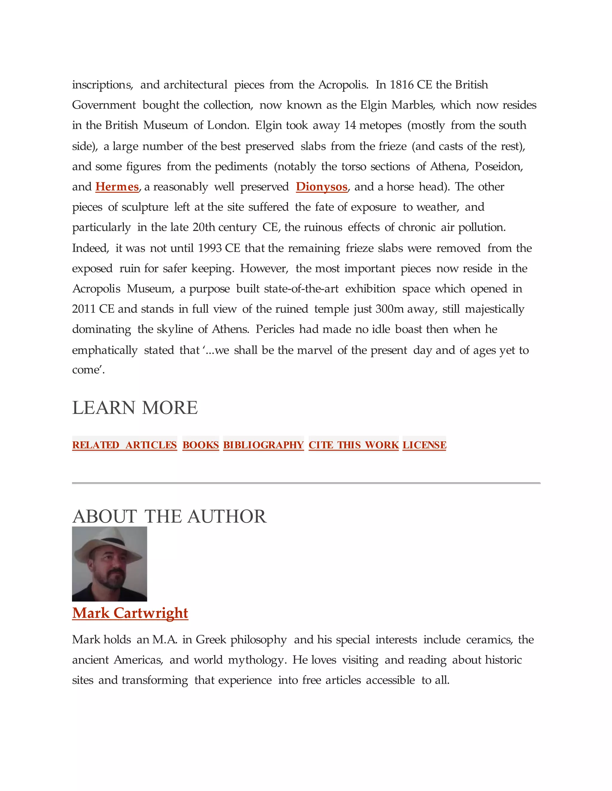 inscriptions, and architectural pieces from the Acropolis. In 1816 CE the British
Government bought the collection, now known as the Elgin Marbles, which now resides
in the British Museum of London. Elgin took away 14 metopes (mostly from the south
side), a large number of the best preserved slabs from the frieze (and casts of the rest),
and some figures from the pediments (notably the torso sections of Athena, Poseidon,
and Hermes, a reasonably well preserved Dionysos, and a horse head). The other
pieces of sculpture left at the site suffered the fate of exposure to weather, and
particularly in the late 20th century CE, the ruinous effects of chronic air pollution.
Indeed, it was not until 1993 CE that the remaining frieze slabs were removed from the
exposed ruin for safer keeping. However, the most important pieces now reside in the
Acropolis Museum, a purpose built state-of-the-art exhibition space which opened in
2011 CE and stands in full view of the ruined temple just 300m away, still majestically
dominating the skyline of Athens. Pericles had made no idle boast then when he
emphatically stated that ‘...we shall be the marvel of the present day and of ages yet to
come’.
LEARN MORE
RELATED ARTICLES BOOKS BIBLIOGRAPHY CITE THIS WORK LICENSE
ABOUT THE AUTHOR
Mark Cartwright
Mark holds an M.A. in Greek philosophy and his special interests include ceramics, the
ancient Americas, and world mythology. He loves visiting and reading about historic
sites and transforming that experience into free articles accessible to all.
 