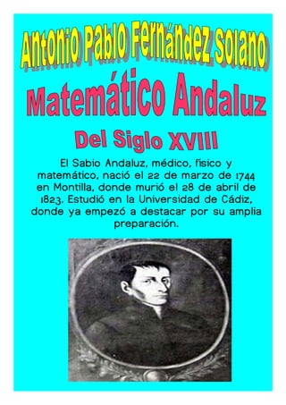 El Sabio Andaluz, médico, físico y
 matemático, nació el 22 de marzo de 1744
 en Montilla, donde murió el 28 de abril de
  1823. Estudió en la Universidad de Cádiz,
donde ya empezó a destacar por su amplia
                 preparación.
 