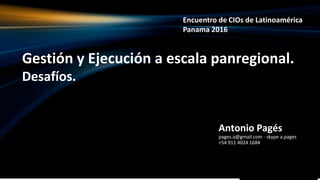 Gestión y Ejecución a escala panregional.
Desafíos.
Antonio Pagés
pages.a@gmail.com - skype a.pages
+54 911 4024 1684
Encuentro de CIOs de Latinoamérica
Panama 2016
 