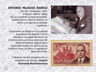 ANTONIO PALACIOS RAMILO
(Porriño -Pontevedra- 1876,
El Plantío -Madrid- 1945),
fue un arquitecto y urbanista español.
Realizó diversas obras en Madrid, en
Galicia y en algunas localidades
españolas.
Fue profesor de dibujo en la Escuela de
Arquitectura de Madrid. Y fue el
arquitecto encargado del diseño de
interiores de las primeras estaciones del
Metro de Madrid, organizando y
diseñando también los accesos de las
primeras líneas, así como su logotipo en
forma de rombo.
Trabajó en muchos proyectos con su
compañero de estudios Joaquín

Otamendi Machimbarrena

 