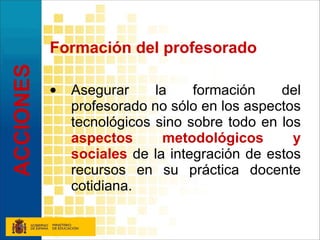Formación del profesorado Asegurar la formación del profesorado no sólo en los aspectos tecnológicos sino sobre todo en los  aspectos metodológicos y sociales  de la integración de estos recursos en su práctica docente cotidiana. ACCIONES 