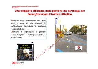 Settimana UNESCO di Educazione allo Sviluppo Sostenibile 2010
 Focus Mobilità


       Una maggiore efficienza nella gestione dei parcheggi per
                decongestionare il traffico cittadino

   Monitoraggio occupazione dei posti
auto       in      zone         ad        alta        intensità        di
traffico/bassa disponibilità di parcheggi
(es. centri storici)
   inviare          le      segnalazioni                ai       pannelli
informativi posizionati all’ingresso delle vie
e delle piazza



                      via Dante
                   parcheggi liberi
 