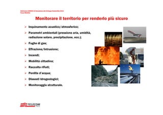 Settimana UNESCO di Educazione allo Sviluppo Sostenibile 2010
Focus Mobilità



                     Monitorare il territorio per renderlo più sicuro
           Inquinamento acustico/atmosferico;
           Parametri ambientali (pressione aria, umidità,
           radiazione solare, precipitazione, ecc.);
           Fughe di gas;
           Effrazione/Intrusione;
           Incendi;
           Mobilità cittadina;
           Raccolta rifiuti;
           Perdite d’acqua;
           Dissesti idrogeologici;
           Monitoraggio strutturale.
 