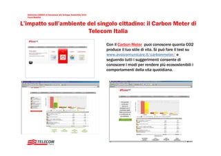 Settimana UNESCO di Educazione allo Sviluppo Sostenibile 2010
  Focus Mobilità


L’impatto sull’ambiente del singolo cittadino: il Carbon Meter di
                        Telecom Italia

                                                                  Con il Carbon Meter puoi conoscere quanta CO2
                                                                  produce il tuo stile di vita. Si può fare il test su
                                                                  www.avoicomunicare.it/carbonmeter/ e
                                                                  seguendo tutti i suggerimenti consente di
                                                                  conoscere i modi per rendere più ecosostenibili i
                                                                  comportamenti della vita quotidiana.




  3
 