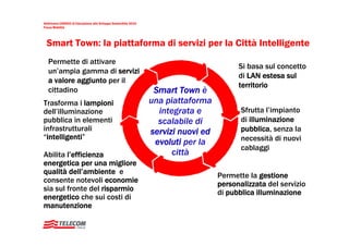 Settimana UNESCO di Educazione allo Sviluppo Sostenibile 2010
Focus Mobilità




  Smart Town: la piattaforma di servizi per la Città Intelligente
   Permette di attivare
                                                                                         Si basa sul concetto
   un’ampia gamma di servizi
                                                                                         di LAN estesa sul
   a valore aggiunto per il
                                                                                         territorio
   cittadino                                                     Smart Town è
Trasforma i lampioni                                            una piattaforma
dell’illuminazione                                                integrata e             Sfrutta l’impianto
pubblica in elementi                                              scalabile di            di illuminazione
infrastrutturali                                                servizi nuovi ed          pubblica, senza la
“intelligenti”                                                                            necessità di nuovi
                                                                 evoluti per la
                                                                                          cablaggi
Abilita l’efficienza                                                  città
energetica per una migliore
qualità dell’ambiente e                                                            Permette la gestione
consente notevoli economie                                                         personalizzata del servizio
sia sul fronte del risparmio                                                       di pubblica illuminazione
energetico che sui costi di
manutenzione
 