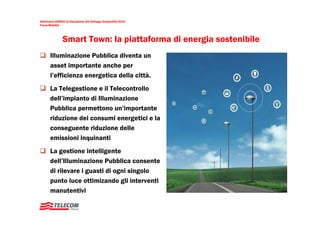 Settimana UNESCO di Educazione allo Sviluppo Sostenibile 2010
Focus Mobilità




                Smart Town: la piattaforma di energia sostenibile
       Illuminazione Pubblica diventa un
       asset importante anche per
       l’efficienza energetica della città.
       La Telegestione e il Telecontrollo
       dell’impianto di Illuminazione
       Pubblica permettono un’importante
       riduzione dei consumi energetici e la
       conseguente riduzione delle
       emissioni inquinanti
       La gestione intelligente
       dell’Illuminazione Pubblica consente
       di rilevare i guasti di ogni singolo
       punto luce ottimizando gli interventi
       manutentivi
 