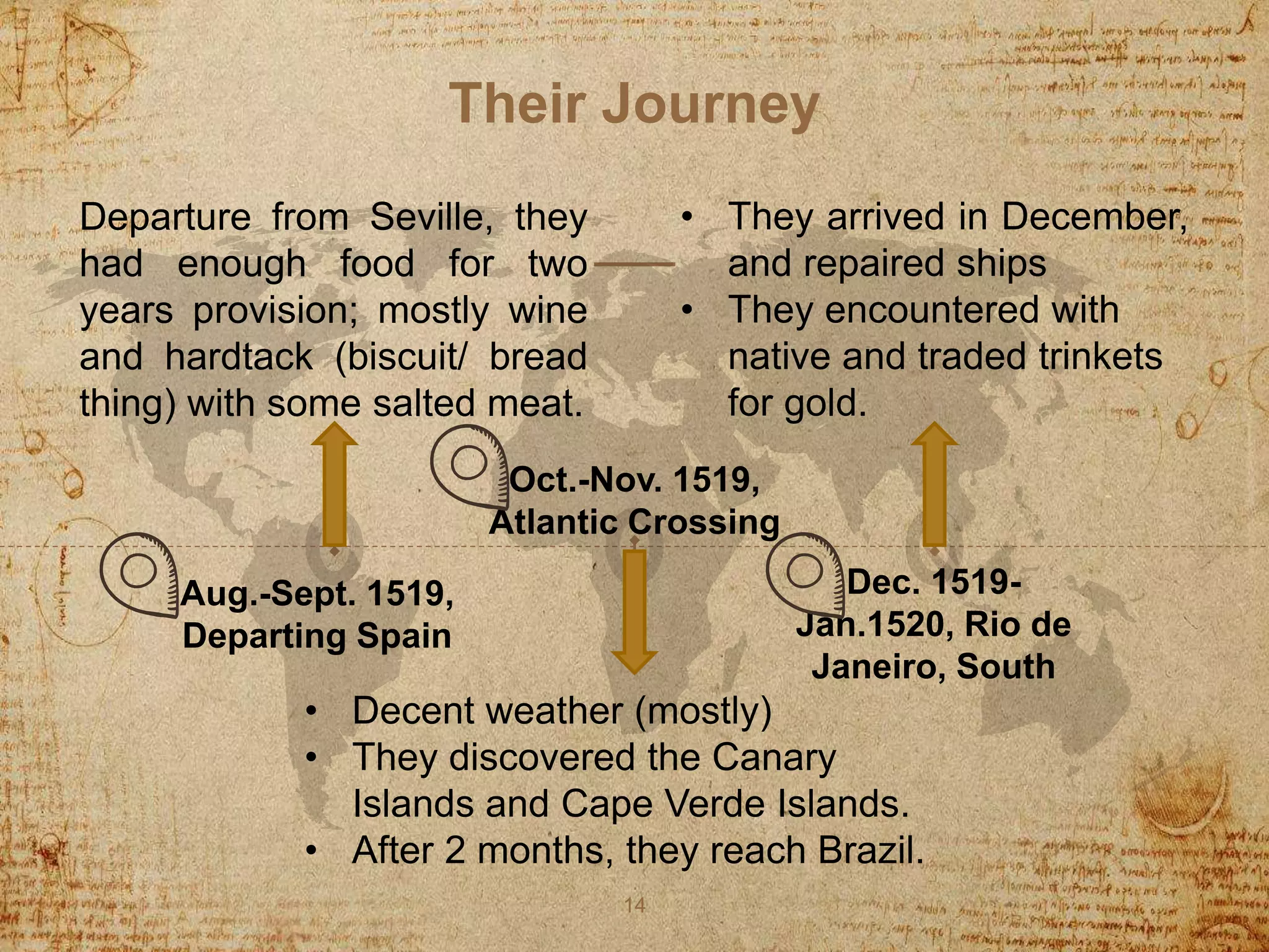 Their Journey
Departure from Seville, they
had enough food for two
years provision; mostly wine
and hardtack (biscuit/ bread
thing) with some salted meat.
• Decent weather (mostly)
• They discovered the Canary
Islands and Cape Verde Islands.
• After 2 months, they reach Brazil.
14
Aug.-Sept. 1519,
Departing Spain
Oct.-Nov. 1519,
Atlantic Crossing
Dec. 1519-
Jan.1520, Rio de
Janeiro, South
• They arrived in December,
and repaired ships
• They encountered with
native and traded trinkets
for gold.
 