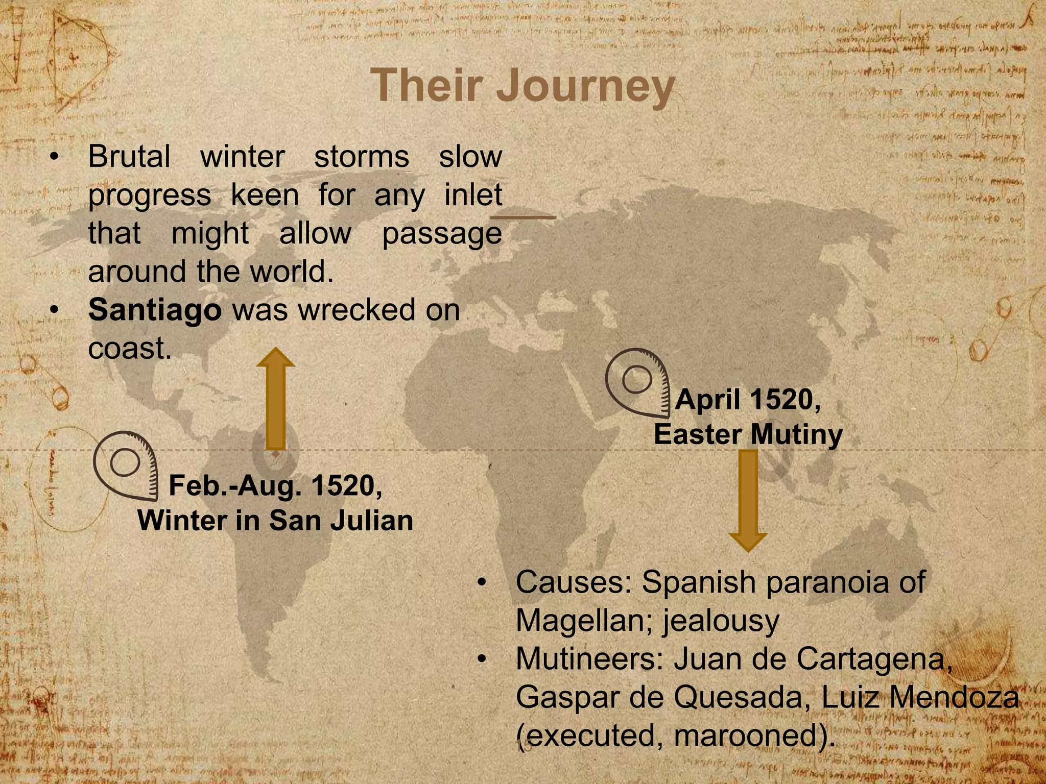 Their Journey
• Brutal winter storms slow
progress keen for any inlet
that might allow passage
around the world.
• Santiago was wrecked on
coast.
• Causes: Spanish paranoia of
Magellan; jealousy
• Mutineers: Juan de Cartagena,
Gaspar de Quesada, Luiz Mendoza
(executed, marooned).15
Feb.-Aug. 1520,
Winter in San Julian
April 1520,
Easter Mutiny
 