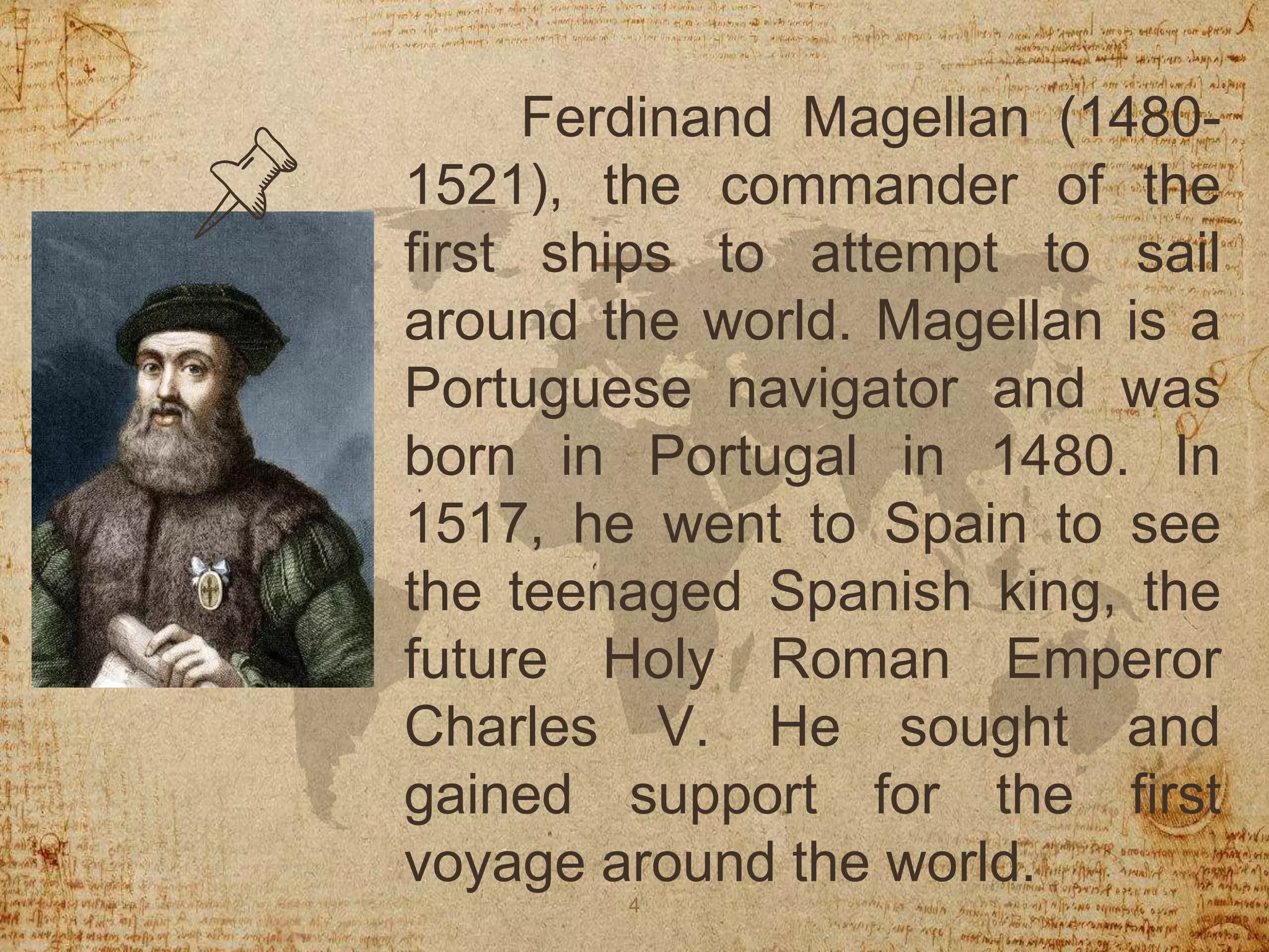 Ferdinand Magellan (1480-
1521), the commander of the
first ships to attempt to sail
around the world. Magellan is a
Portuguese navigator and was
born in Portugal in 1480. In
1517, he went to Spain to see
the teenaged Spanish king, the
future Holy Roman Emperor
Charles V. He sought and
gained support for the first
voyage around the world.
4
 