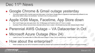 Dec 11th News
       Google Chrome & Gmail outage yesterday
              18-minute impacted 40% of gmail users and other apps. In the future, Google plans to upgrade its load-balancing software to one
               data center before rolling it out worldwide, “but that’s a bit of a tricky process.”


       Apple iOS6 Maps, Facetime, App Store down
              Dec 5 and 6 Apple app store goes down. Nov 18 iMessage and Facetime down (2nd time in a week)
              Australian Police officers had aid drivers stranded without food or water in life-threatening heat after obeying Apple’s Maps.


       Perennial AWS Outage – VA Datacenter in Oct
       Microsoft Azure Outage (Nov 24)
              Lasted 9 hours! Two weeks after it’s Office 365 email outage in 5 days. Due to maintenance, "network element" and load issues.


       How about the enterprise?
              Heiser (analyst) say only half of companies surveyed by Gartner had a process to evaluate their business continuity processes.



                                                                                                                                                 4
©2012 ScienceLogic Inc. All rights reserved
© 2012 ScienceLogic Inc. All Rights Reserved
 