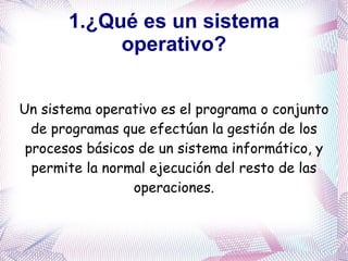 1.¿Qué es un sistema operativo? Un sistema operativo es el programa o conjunto de programas que efectúan la gestión de los procesos básicos de un sistema informático, y permite la normal ejecución del resto de las operaciones. 