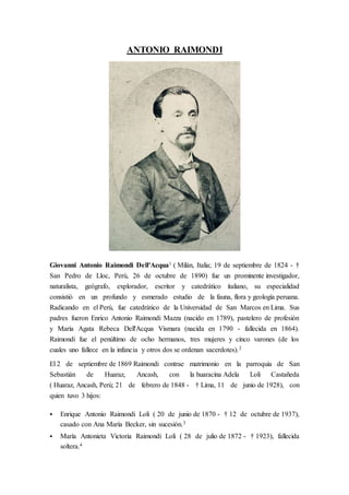 ANTONIO RAIMONDI
Giovanni Antonio Raimondi Dell'Acqua1 ( Milán, Italia; 19 de septiembre de 1824 - †
San Pedro de Lloc, Perú, 26 de octubre de 1890) fue un prominente investigador,
naturalista, geógrafo, explorador, escritor y catedrático italiano, su especialidad
consistió en un profundo y esmerado estudio de la fauna, flora y geología peruana.
Radicando en el Perú, fue catedrático de la Universidad de San Marcos en Lima. Sus
padres fueron Enrico Antonio Raimondi Mazza (nacido en 1789), pastelero de profesión
y María Agata Rebeca Dell'Acqua Vismara (nacida en 1790 - fallecida en 1864).
Raimondi fue el penúltimo de ocho hermanos, tres mujeres y cinco varones (de los
cuales uno fallece en la infancia y otros dos se ordenan sacerdotes).2
El 2 de septiembre de 1869 Raimondi contrae matrimonio en la parroquia de San
Sebastián de Huaraz, Ancash, con la huaracina Adela Loli Castañeda
( Huaraz, Ancash, Perú; 21 de febrero de 1848 - † Lima, 11 de junio de 1928), con
quien tuvo 3 hijos:
 Enrique Antonio Raimondi Loli ( 20 de junio de 1870 - † 12 de octubre de 1937),
casado con Ana María Becker, sin sucesión.3
 María Antonieta Victoria Raimondi Loli ( 28 de julio de 1872 - † 1923), fallecida
soltera.4
 