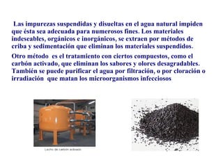 Las impurezas suspendidas y disueltas en el agua natural impiden que ésta sea adecuada para numerosos fines. Los materiales indeseables, orgánicos e inorgánicos, se extraen por métodos de criba y sedimentación que eliminan los materiales suspendidos.  Otro método  es el tratamiento con ciertos compuestos, como el carbón activado, que eliminan los sabores y olores desagradables. También se puede purificar el agua por filtración, o por cloración o irradiación  que matan los microorganismos infecciosos 