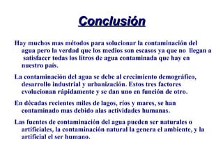 Conclusión Hay muchos mas métodos para solucionar la contaminación del agua pero la verdad que los medios son escasos ya que no  llegan a  satisfacer todas los litros de agua contaminada que hay en nuestro país. La contaminación del agua se debe al crecimiento demográfico, desarrollo industrial y urbanización. Estos tres factores evolucionan rápidamente y se dan uno en función de otro. En décadas recientes miles de lagos, ríos y mares, se han contaminado mas debido alas actividades humanas. Las fuentes de contaminación del agua pueden ser naturales o artificiales, la contaminación natural la genera el ambiente, y la artificial el ser humano. 