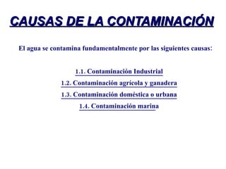CAUSAS DE LA CONTAMINACIÓN El agua se contamina fundamentalmente por las siguientes causas: 1.1. Contaminación Industrial 1.2. Contaminación agrícola y ganadera 1.3. Contaminación doméstica o urbana 1.4. Contaminación marin a 