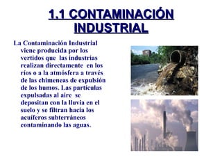 1.1 CONTAMINACIÓN INDUSTRIAL La Contaminación Industrial viene producida por los vertidos que  las industrias realizan directamente  en los ríos o a la atmósfera a través de las chimeneas de expulsión de los humos. Las partículas expulsadas al aire  se depositan con la lluvia en el suelo y se filtran hacia los acuíferos subterráneos contaminando las aguas.  