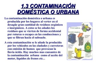 1.3 CONTAMINACIÓN DOMÉSTICA O URBANA La contaminación doméstica o urbana es producida por los hogares al verter en el desagüe gran cantidad de residuos orgánicos e inorgánicos. A estos se les añades los residuos que se vierten de forma accidental por roturas o escapes en las conducciones y que se filtran hacia el subsuelo.  A esta contaminación se le añade la producida  por los vehículos en las ciudades y carreteras con emisión de humos  que provocan la lluvia ácida. Hay muchos mas causantes de la contaminación  urbana  como el aceite del motor, líquidos de frenos etc... 