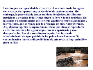 Los ríos, por su capacidad de arrastre y el movimiento de las aguas, son capaces de soportar mayor cantidad de contaminantes. Sin embargo, la presencia de tantos residuos domésticos, fertilizantes, pesticidas y desechos industriales altera la flora y fauna acuáticas. En las aguas no contaminadas existe cierto equilibrio entre los animales y los vegetales, que se rompe por la presencia de materiales extraños. Así, algunas especies desaparecen mientras que otras se reproducen en exceso. Además, las aguas adquieren una apariencia y olor desagradables. Los ríos constituyen la principal fuente de abastecimiento de agua potable de las poblaciones humanas. Su contaminación limita la disponibilidad de este recurso imprescindible para la vida. 