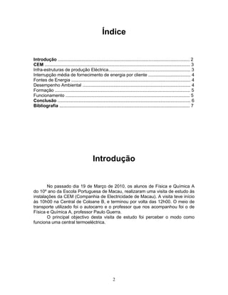 2
Índice
Introdução .......................................................................................................... 2
CEM ..................................................................................................................... 3
Infra-estruturas de produção Eléctrica.................................................................. 3
Interrupção média de fornecimento de energia por cliente .................................. 4
Fontes de Energia ................................................................................................ 4
Desempenho Ambiental ....................................................................................... 4
Formação ............................................................................................................. 5
Funcionamento .................................................................................................... 5
Conclusão ........................................................................................................... 6
Bibliografia ......................................................................................................... 7
Introdução
No passado dia 19 de Março de 2010, os alunos de Física e Química A
do 10º ano da Escola Portuguesa de Macau, realizaram uma visita de estudo às
instalações da CEM (Companhia de Electricidade de Macau). A visita teve início
às 10h00 na Central de Coloane B, e terminou por volta das 12h00. O meio de
transporte utilizado foi o autocarro e o professor que nos acompanhou foi o de
Física e Química A, professor Paulo Guerra.
O principal objectivo desta visita de estudo foi perceber o modo como
funciona uma central termoeléctrica.
 