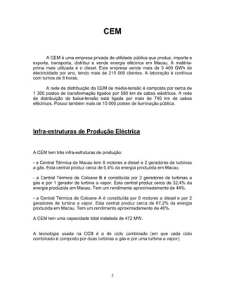 3
CEM
A CEM é uma empresa privada de utilidade pública que produz, importa e
exporta, transporta, distribui e vende energia eléctrica em Macau. A matéria-
prima mais utilizada é o diesel. Esta empresa vende mais de 3 400 GWh de
electricidade por ano, tendo mais de 215 000 clientes. A laboração é contínua
com turnos de 8 horas.
A rede de distribuição da CEM de média-tensão é composta por cerca de
1 300 postos de transformação ligados por 580 km de cabos eléctricos. A rede
de distribuição de baixa-tensão está ligada por mais de 740 km de cabos
eléctricos. Possui também mais de 15 000 postes de iluminação pública.
Infra-estruturas de Produção Eléctrica
A CEM tem três infra-estruturas de produção:
- a Central Térmica de Macau tem 6 motores a diesel e 2 geradores de turbinas
a gás. Esta central produz cerca de 0,4% da energia produzida em Macau.
- a Central Térmica de Coloane B é constituída por 2 geradores de turbinas a
gás e por 1 gerador de turbina a vapor. Esta central produz cerca de 32,4% da
energia produzida em Macau. Tem um rendimento aproximadamente de 44%.
- a Central Térmica de Coloane A é constituída por 6 motores a diesel e por 2
geradores de turbina a vapor. Esta central produz cerca de 67,2% da energia
produzida em Macau. Tem um rendimento aproximadamente de 46%.
A CEM tem uma capacidade total instalada de 472 MW.
A tecnologia usada na CCB é a de ciclo combinado (em que cada ciclo
combinado é composto por duas turbinas a gás e por uma turbina a vapor).
 
