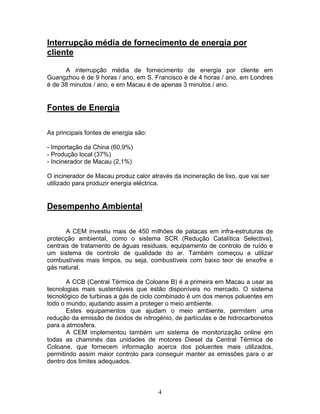 4
Interrupção média de fornecimento de energia por
cliente
A interrupção média de fornecimento de energia por cliente em
Guangzhou é de 9 horas / ano, em S. Francisco é de 4 horas / ano, em Londres
é de 38 minutos / ano, e em Macau é de apenas 3 minutos / ano.
Fontes de Energia
As principais fontes de energia são:
- Importação da China (60,9%)
- Produção local (37%)
- Incinerador de Macau (2,1%)
O incinerador de Macau produz calor através da incineração de lixo, que vai ser
utilizado para produzir energia eléctrica.
Desempenho Ambiental
A CEM investiu mais de 450 milhões de patacas em infra-estruturas de
protecção ambiental, como o sistema SCR (Redução Catalítica Selectiva),
centrais de tratamento de águas residuais, equipamento de controlo de ruído e
um sistema de controlo de qualidade do ar. Também começou a utilizar
combustíveis mais limpos, ou seja, combustíveis com baixo teor de enxofre e
gás natural.
A CCB (Central Térmica de Coloane B) é a primeira em Macau a usar as
tecnologias mais sustentáveis que estão disponíveis no mercado. O sistema
tecnológico de turbinas a gás de ciclo combinado é um dos menos poluentes em
todo o mundo, ajudando assim a proteger o meio ambiente.
Estes equipamentos que ajudam o meio ambiente, permitem uma
redução da emissão de óxidos de nitrogénio, de partículas e de hidrocarbonetos
para a atmosfera.
A CEM implementou também um sistema de monitorização online em
todas as chaminés das unidades de motores Diesel da Central Térmica de
Coloane, que fornecem informação acerca dos poluentes mais utilizados,
permitindo assim maior controlo para conseguir manter as emissões para o ar
dentro dos limites adequados.
 