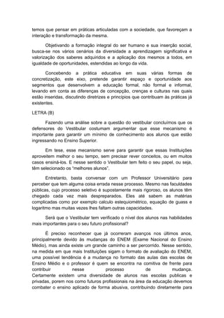 temos que pensar em práticas articuladas com a sociedade, que favoreçam a
interação e transformação da mesma.
Objetivando a formação integral do ser humano e sua inserção social,
busca-se nos vários cenários da diversidade a aprendizagem significativa e
valorização dos saberes adquiridos e a aplicação dos mesmos a todos, em
igualdade de oportunidades, estendidas ao longo da vida.
Concebendo a prática educativa em suas várias formas de
concretização, este eixo, pretende garantir espaço e oportunidade aos
segmentos que desenvolvem a educação formal, não formal e informal,
levando em conta as diferenças de concepção, crenças e culturas nas quais
estão inseridas, discutindo diretrizes e princípios que contribuam às práticas já
existentes.
LETRA (B)
Fazendo uma análise sobre a questão do vestibular concluímos que os
defensores do Vestibular costumam argumentar que esse mecanismo é
importante para garantir um mínimo de conhecimento aos alunos que estão
ingressando no Ensino Superior.
Em tese, esse mecanismo serve para garantir que essas Instituições
aproveitem melhor o seu tempo, sem precisar rever conceitos, ou em muitos
casos ensiná-los. E nesse sentido o Vestibular tem feito o seu papel, ou seja,
têm selecionado os “melhores alunos”.
Entretanto, basta conversar com um Professor Universitário para
perceber que tem alguma coisa errada nesse processo. Mesmo nas faculdades
públicas, cujo processo seletivo é supostamente mais rigoroso, os alunos têm
chegado cada vez mais despreparados. Eles até sabem as matérias
complicadas como por exemplo calculo estequiométrico, equação de guass e
logaritmo mas muitas vezes lhes faltam outras capacidades.
Será que o Vestibular tem verificado o nível dos alunos nas habilidades
mais importantes para o seu futuro profissional?
É preciso reconhecer que já ocorreram avanços nos últimos anos,
principalmente devido às mudanças do ENEM (Exame Nacional do Ensino
Médio), mas ainda existe um grande caminho a ser percorrido. Nesse sentido,
na medida em que mais Instituições sigam o formato de avaliação do ENEM,
uma possível tendência é a mudança no formato das aulas das escolas de
Ensino Médio e o professor é quem se encontra na comitiva de frente para
contribuir nesse processo de mudança.
Certamente existem uma diversidade de alunos nas escolas publicas e
privadas, porem nos como futuros profissionais na área da educação devemos
combater o ensino aplicado de forma abusiva, contribuindo diretamente para
 