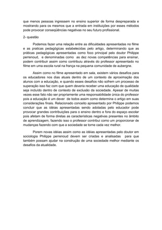 que menos pessoas ingressem no ensino superior de forma despreparada e
mostrando para os mesmos que a entrada em instituições por esses métodos
pode provocar conseqüências negativas no seu futuro profissional.
2- questão
Podemos fazer uma relação entre as dificuldades apresentadas no filme
e as praticas pedagógicas estabelecidas pelo artigo, determinando que as
práticas pedagógicas apresentadas como foco principal pelo doutor Philippe
perrenoud, e denominadas como as dez novas competências para ensinar,
podem contribuir assim como contribuiu através do professor apresentado no
filme em uma escola rural na frança na pequena comunidade de aubergne.
Assim como no filme apresentado em sala, existem vários desafios para
os educadores nos dias atuais dentro de um contexto de aproximação dos
alunos com a educação, e quando esses desafios não sofrem um processo de
superação isso faz com que quem deveria receber uma educação de qualidade
seja incluído dentro de contexto de exclusão da sociedade. Apesar de muitas
vezes esse fato não ser propriamente uma responsabilidade única do professor
pois a educação é um dever de todos assim como determina o artigo em suas
considerações finais. Relacionado conceito apresentado por Philippe podemos
concluir que as idéias apresentadas sendo adotadas pelo educador pode
provocar grandes contribuições para o ensino dentro e fora do espaço escolar
pois afetam de forma diretas as características negativas presentes no âmbito
de aprendizagem, fazendo isso o professor contribui como um proporcionar de
mudanças fazendo com que a sociedade se torne cada vez melhor.
Porem novas idéias assim como as idéias apresentadas pelo doutor em
sociologia Philippe perrenoud devem ser criadas e analisadas para que
também possam ajudar na construção de uma sociedade melhor mediante os
desafios da atualidade.
 