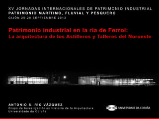 Patrimonio industrial en la ría de Ferrol:
La arquitectura de los Astilleros y Talleres del Noroeste
X V J O R N A D A S I N T E R N A C I O N A L E S D E PAT R I M O N I O I N D U S T R I A L
PAT R I M O N I O M A R Í T I M O , F L U V I A L Y P E S Q U E R O
G I J Ó N 2 5 - 2 8 S E P T I E M B R E 2 0 1 3
A N T O N I O S . R Í O V Á Z Q U E Z
G r u p o d e I n v e s t i g a c i ó n e n H i s t o r i a d e l a A r q u i t e c t u r a
U n i v e r s i d a d e d a C o r u ñ a
 