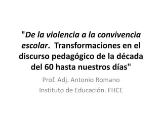"De la violencia a la convivencia
escolar. Transformaciones en el
discurso pedagógico de la década
del 60 hasta nuestros días"
Prof. Adj. Antonio Romano
Instituto de Educación. FHCE
 