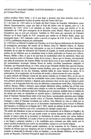 ARTICULO Y ANALISIS SOBRE ANTONIO ROMERO Y ANDIA
por Enrique Perez Piquer

celebre profesor Pedro Soler, y en el que lleg6 a alcanzar casi tanto dominio como en el
Clarinete, desempenando la plaza de primer oboe del Teatro del Circo.
ElIde      Junio de 1.844 entra en la banda del Real Cuerpo de Guardias Alabarderos como
Musico Supernumerario, cargo que dej6 al final del mismo mes de ingreso, pero elIde
Diciembre de 1.845 volvi6 a ser admitido en dicho Cuerpo, cargo que dimiti6 el 16 de
Septiembre de 1.848 para encargarse de la direcci6n como Musico Mayor de la banda de
Granaderos, que se cre6 por entonces. Tambien en 1844 entra por oposici6n de Clarinete
Primero en la Real Capilla de S.M. (orquesta que residia en el Palacio Real), cargo que
desempen6 hasta 1.867, habiendo vuelto a servirla al regreso de S.M. el rey D. Alfonso XII
(1.875) y jubilandose despues por enfermedad.
En 1.845 hizo un Metodo Completo de Clarinete, en el que figuran dedicatorias de felicitaci6n
de prestigiosos personajes del mundo de la Musica como D. Hilarion Eslava, D. Ramon
Carnicer, etc. Es un Metodo muy interesante, ya que es el primero que se hace despues de
alrededor de un siglo de utilizaci6n del Clarinete en Espana, en donde primeramente hace un
analisis de los Metodos que se estudiaban hasta la fecha publicados en Francia por Lefevre,
Buteux, Muller y Berr, 10 que Ie da una base de modernidad sobre los anteriores. Hace una
resena hist6rica sobre el Clarinete, habla de las piezas y llaves que 10 forman, introduciendo
una tabla de posiciones del sistema Muller de trece llaves (con el que tocaba Romero) y una
del recientemente inventado Sistema Klose de anillos movibles (mecanismo adaptado al
Clarinete por Hyacinthe Klose, en 1.844, como el que Teobaldo Boehm hizo para las Flautas,
de ahi que tambien se llama Clarinete sistema Boehm), para que el Metodo sirviera de igual
manera al dominio de los dos Sistemas, tambien habla de como hacerse las canas, de la
embocadura, de la respiraci6n, de la emisi6n del sonido y observaciones de como estudiar.
La parte musical del Metodo consta de dos partes reunidas en el mismo libro, en las que la
Primera Parte se estudian todas las tonalidades hasta cuatro alteraciones, trabajando en cada
tone primero ejercicios tecnicos y despues unos preciosos duos en los que se trabaja la parte
artistica, y en la Segunda Parte hay duos de diferentes compositores como Berr, Haydn,Klose,
Lefevre, Buteux, MUller y Romero, para trabajar diferentes estilos, tambien hay al final unos
ejercicios de tecnica como modelo para trabajar en todas las tonalidades. Al finalizar la parte
musical habla de los diferentes tipos de Clarinetes que se conocen, tambien hace un analisis de
las salidas que tiene un clarinetista en aquella epoca y finalmente habla de las ventajas que
tiene el Clarinete Sistema Klose sobre el de trece llaves, incorporando ejercicios para trabajar
el nuevo sistema, y tambien escribe sobre el Clarinete Omnit6nico invent ado por Buffet
Crampon y sobre el Clarinete inventado por Lefevre. Este Metodo no solo es valido por su
parte Musico-Pedag6gica, sino que es un documento importantisimo para conocer la Historia
del Clarinete y la Musica en la Espana del S. XIX, siendo de admirar la labor de este hombre
dado el momenta hist6rico que vivi6, constatado por ejemplo cuando dice:
 "En medio del abandono en que se encuentra el arte encantador de la Musica en Espana y de
los pocos y tristes recursos con que puede contar un artista despues de haber sacrificado al
estudio la mayor parte de su juventud, el clarinetista de merito cuenta con varios destinos
donde ejercitar su habilidad, los cuales si bien no son tan lucrativos como deberian, atendiendo
a sus largos y penosos estudios y alas cualidades poco comunes que debe reunir, por 10
menos pueden producirle para cubrir sus necesidades, aunque no con mucha holgura.
Un buen profesor de Clarinete puede emplearse, en las orquestas de los Teatros, en las
Capillas de Musica (que por desgracia del arte se hallan hoy casi extinguidas), en Conciertos
(cuando se desarrolle la aficci6n a ellos en Espana), y en las Bandas Militares, en las cuales
puede ser Requinto, Clarinete Principal & seglin sus circunstancias."
 