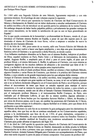 ARTICULO Y ANALISIS SOBRE ANTONIO ROMERO Y ANDIA
por Enrique Perez Piquer

En 1.860 sali6 una Segunda Edici6n de este Metodo, ligeramente mejorado y con mas
ejercicios tecnicos. En el pr610go de este volumen expone 10 siguiente:
"Cuando en 1.849 obtuve por oposici6n la Catedra de Clarinete del Real Conservatorio de
Musica y Declamaci6n de Madrid crei mi deber dedicarme a estudiar asiduamente el Clarinete
de aniHos movibles a fin de introducir en mi querida patria los adelantos de la vecina Francia.
Sin embargo despues de haber hecho palpables publica y privadamente las grandes ventajas de
este nuevo mecanismo, no he tenido la satisfacci6n de que su uso se haya generalizado en
Espana".
Por 10 que queda constancia de la honestidad y profesionalidad de Romero, siendo el, el que
introduce el Clarinete sistema Boehm en Espana, a pesar de que eHo supone para el, que
dominaba el sitema de Clarinete de trece Haves, volver a empezar a estudiar de nuevo la
tecnica de otro bastante diferente.
El 12 de Julio de 1. 886, poco antes de su muerte, sali6 una Tercera Edici6n del Metodo de
Romero, en el que vuelve a hacer una ligera ampliaci6n, y nos deja una gran documentaci6n
hist6rica sobre el Clarinete y su aportacion a dicha Historia, en donde cuenta:
<Los briHantes resultados obtenidos en la flauta con el sistema Boehm, indujeron al profesor
de Oboe, espanol residente en Paris, Pedro Soler y al fabricante de instrumentos, de dicha
capital, Augusto Buffet, a emplearlo para el oboe y para el como ingles, al paso que el
profesor Klose, y el mismo fabricante A. Buffet, 10 aplicaron al Clarinete, con cuyo sistema se
corrigieron algunos de los muchos defectos de afinaci6n y de sonoridad que tiene el de 13
Haves, y se facilit6 la ejecuci6n de varios pasajes antes impracticables.
Para completar su obra el citado profesor Klose, escribi6 un extenso y bien meditado Metodo,
algunos Estudios y varias Piezas de Concierto, que destin6 a la practica del Clarinete sistema
Boehm, y cuyo estudio es de grande importancia para los que adoptan dicho sistema.
Aunque el Clarinete sistema Boehm, 0 de aniHos movibles, tiene innegables ventajas sobre el
de 13 Haves, no se adopt6 con gran rapidez en Francia, su cuna, ni tal vez se habria adoptado
aim si no se hubiera declarado obligatorio en el Conservatorio de Paris y en el Ejercito, porque
ofrece el incoveniente de tener que hacer un estudio especial para manejar el nuevo
mecanisme, a 10 cual se resisten la mayoria de artistas de todos los paises, y para evitarlo se
hicieron varios ensayos, siendo uno de eHos el Hamado Clarinete Omnit6nico, Hevado a cabo
por el malogrado profesor Blancou y el instrumentista Buffet Crampon, de Paris; otro
realizado por el fabricante Lefevre, al que dio su mismo nombre; algunas adiciones y
modificaciones de Haves hechas por los reputados factores Maillon y Albert, de Bruselas, y
por otros de diversos paises, con 10 que, sin cambiar las posiciones del Clarinete de 13 Haves,
 se obtienen ciertas ventajas en la afinacion y alguna facilidad en el dedeo, pero que distan de la
perfecci6n a que debe aspirarse>.
  El Metodo de Romero no solo fue en su momento la guia pedagogica para los clarinetistas de
aqueHos anos, sino que hoy en dia se continua estudiando en los Conservatorios espanoles,
gracias a la modernizaci6n que hizo de el, en 1.954, el gran clarinetista, compositor y
pedagogo Julian Menendez, en cuya modernizaci6n conserva todos los Estudios Tecnicos y
Musicales y ha aiiadido multitud de Estudios mas modemos actualizando la tecnica del
 Clarinete para poder afrontar el repertorio del Siglo XX.
El 15 de Abril de 1.849 aprob6 la oposici6n para Maestro de Clarinete del Conservatorio de
Musica y Declamacion de Maria Cristina en Madrid, destacando en dicha prueba la briHante
 interpretaci6n de la obra a primera vista que compuso para tal oposici6n el compositor Don
Ram6n Camicer, titulada Fantasia Obligada para Clarinete con acompanamiento de Piano, que
 anos mas tarde orquest61a parte de piano el mismo compositor. Este puesto de profesor del
 