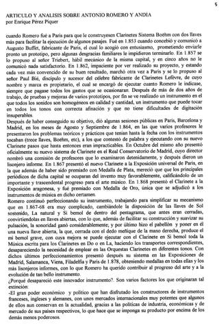 ARTICULO Y ANALISIS SOBRE ANTONIO ROMERO Y ANDIA
por Enrique Perez Piquer

cuando Romero fue a Paris para que Ie construyesen Clarinetes Sistema Boehm con dos llaves
mas para facilitar la ejecucion de algunos pasajes. Fue en 1.853 cuando concebi6 y comunic6 a
Augusto Buffet, fabricante de Paris, el cual 10 acogi6 con entusiasmo, prometiendo enviarle
pronto un prototipo, pero algunas desgracias familiares Ie impidieron terminarlo. En 1.857 se
10 propuso al senor Triebert, habil mecamco de la misma capital, y en cinco anos no Ie
comunic6 nada satisfactorio. En 1.862, impaciente por ver realizado su proyecto, y estando
cada vez mas convencido de su buen resultado, march6 otra vez a Paris y se 10 propuso al
senor Paul Bie, discipulo y sucesor del celebre fabricante de Clarinetes Lefevre, de cuyo
nombre y marca es propietario, el cual se encarg6 de ejecutar cuanto Romero Ie indicase,
siempre que pagase todos los gastos que se ocasionaran. Despues de mas de dos anos de
trabajo, de pruebas y mejoras de varios prototipos, por fin se ve realizado un instrumento en el
que todos los sonidos son homogeneos en calidad y cantidad, un instrumento que puede tocar
en todos los tonos con correcta afinaci6n y que no tiene dificultades de digitaci6n
insuperables.
Despues de haber conseguido su objetivo, di6 algunas sesiones publicas en Paris, Barcelona y
Madrid, en los meses de Agosto y Septiembre de 1.864, en las que varios profesores Ie
presentaron los problemas te6ricos y practicos que tenian hasta la fecha con los instrumentos
tocaban (trece llaves, Boehm, etc), a los que contest6 de palabra y ejecutando con su nuevo
Clarinete pasos que hasta entonces eran impracticables. En Octubre del mismo ano present6
oficialmente su nuevo sistema de Clarinete en el Real Conservatorio de Madrid, cuyo director
nombr6 una comisi6n de profesores que 10 examinaron detenidamente, y despues dieron un
lisonjero informe. En 1.867 present6 el nuevo Clarinete a la Exposici6n universal de Paris, en
la que ademas de haber sido premiado con Medalla de Plata, mereci6 que que los principales
peri6dicos de dicha capital se ocuparan del invento muy favorablemente, calificandolo de un
importante y trascendental progreso para el arte musico. En 1.868 present6 el Clarinete a la
Exposicion aragonesa, y fue premiado con Medalla de Oro, unica que se adjudico a los
instrumentos de musica en dicho certamen.
Romero continu6 perfeccionando su instrumento, trabajando para simplificar su mecanismo
que en 1.867-68 era muy complicado, cambiandole la disposici6n de las llaves de Sol
sostenido, La natural y Si bemol de dentro del pentagrama, que antes eran cerradas,
convirtiendolas en llaves abiertas, con 10 que, ademas de facilitar su construcci6n y suavizar su
pulsacion, la sonoridad gan6 considerablemente; y por ultimo hizo el pabellon y poner en el
una nueva llave abierta, la que, cerrada con el dedo meiiique de la mana derecha, produce el
mi bemol grave, con cuya mejora se puede ejecutar con el Clarinete en Si bemol toda la
Musica escrita para los Clarinetes en Do 0 en La, haciendo los transportes correspondientes,
desapareciendo la necesidad de emplear en las Orquestas Clarinetes en diferentes tonos. Con
dichos ultimos perfeccionamientos present6 despues su sistema en las Exposiciones de
Madrid, Salamanca, Viena, Filadelfla y Paris de 1.878, obteniendo medallas en todas ellas y los
mas lisonjeros informes, con 10 que Romero ha querido contribuir al progreso del arte y a la
evoluci6n de tan bello instrumento.
i,Porque desapareci6 este innovador instrumento? Son varios factores los que originaran tal
extinci6n:
-El gran poder econ6mico y politico que han disfrutado los constructores de instrumentos
franceses, ingleses y alemanes, con unos mercados intemacionales muy potentes que algunos
 de ellos aun conservan en la actualidad, gracias alas politicas de industria, econ6micas y de
mercado de sus paises respectivos, 10 que hace que se imponga su producto por encima de los
 demas menos poderosos.
 