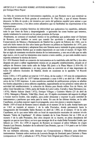 ARTICULO Y ANALISIS SOBRE ANTONIO ROMERO Y ANDIA
por Enrique Perez Piquer

-La falta de constructores de instrumentos espanoles, ya que Romero tuvo que construir su
innovador Clarinete en Paris gracias al constructor Sr. Paul Bie, y que el mismo Romero
denuncia: la falta de ayuda y de iniciativa por parte del gobiemo espanol para animar a que
hubiera constructores, y los altos costes aduaneros que no facilitaban las exportaciones ni las
importaciones.
-Tambien el gran complejo hist6rico de inferioridad que padecemos los espanoles, alabando
todo 10 que viene de fuera y desprestigiando e ignorando las cosas buenas que tenemos,
siendo totalmente 10 contrario en los paises potentes de Europa.
-Finalmente, no conozco el resultado tecnico ni los problemas que pudiera tener el Clarinete
de Romero, pero tambien se sum6 que cuando fue aprobado y adoptado en el Real
Conservatorio de Musica y Declamaci6n de Madrid fue a partir de Febrero de 1.866, con 10
cual solo hubo menos de diez anos hasta que Romero se jubilara en Septiembre de 1.876, para
que los alumnos conocieran y adoptaran bien este Sistema nuevo teniendo la gran competencia
 del clarinete sistema Boehm que se estaba imponiendo en casi to do el mundo. El Siglo XIX
fue un siglo de constante revoluci6n tecnica de los instrumentos, y raro era el ano que no salla
algo nuevo, con 10 cuallos interpretes eran reacios a tanto cambio, ya que cada modelo nuevo
suponia comenzar la tecnica de nuevo.
En 1.854 Romero fund6 un comercio de instrumentos en la madrilena calle del Pez y dos anos
despues em pez6 a editar regularmente musica en un pequeno establecimiento, situado en el
callej6n de Boteros (mas tarde calle de Felipe III) junto a la Plaza Mayor (1.856-58). EI
negocio prosper6 rapidamente y en muy pocos afios se convirti6 en el mas importante de
todos los edit ores musicales de Madrid, donde en ocasiones se Ie apodaba "el Ricordi
espanol".
Entre 1.856 Y 1.872 public6 un total de 3.015 obras, de las cuales 1.145 eran de compositores
espanoles, que en julio de 1.877 habian aumentado a unas 6.000 y en abril de 1.884 estaba
cerca de los 9.000 impresos. A esta asombrosa cantidad de publicaciones pr6pias se anadian
los fondos adquiridos a otros editores espafioles, especialmente en los primeros veinte afios de
actividad del establecimiento: la colecci6n de Musica para Banda militar Eco de Marte, del
editor Jose Gavalda (ca. 1.866), parte del fondo de Le6n Lodre, Carrafa y Sanz Hermanos (ca.
 1.870), Martin Salazar (hacia 1.872), Enrique Villegas y Casimiro Martin (25 de abril de
 1.876). Meneg6n y Pintado, Vidal Hijo, Gueri, etc. El rapido crecimiento del negocio Ie oblig6
a buscar nuevos locales, mas amplios, para poder almacenar y exponer la gran cantidad de
instrumentos y partituras que tenia para la venta. En una de las ultimas tiendas, en la calle
Capellanes, se podian exponer segiIn la propaganda, unos cien pianos y sesenta 6rganos.
Desde 1.859 el local de Romero estuvo situado en el numero 20 de la calle Arenal hasta que
en 1.863 se traslad6 al numero 1 de la calle Preciados, donde permaneci6 hasta la
inauguraci6n del formidable Sal6n Romero en abril de 1.884, en el numero 10 de la calle
Capellanes, en 10 que antes habia sido un local de espectaculos musicales de caracter trivolo
llamado "Sa16n de Capellanes". EI ultimo traslado de la Casa Romero fue en 1.896 en el
numero 5 de la calle Preciados, diez anos despues de su muerte, en plena decadencia del
negocio ya que no tuvo hijos y se tuvo que encargar de el su viuda Dona Fernanda Conde, que
falleci6 en 1.891. En 1.898 el negocio de Romero se traspas6 al editor bilbaino de origen
frances Luis Dotesio, fundador de la editorial Casa Dotesio, que en 1.914 pas6 a ser la Uni6n
Musical Espanola.
De sus multiples ediciones, cabe destacar sus Composiciones y Metodos para diferentes
instrumentos: Fantasia sobre motivos de Lucrecia Borgia de Donizetti para Clarinete y Piano
(compuesta en 1.839, y editada en 1.875); Primer Solo Original para Oboe 0 Clarinete con
 