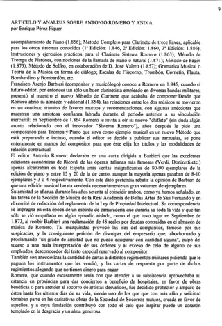 ARTICULO Y ANALISIS SOBRE ANTONIO ROMERO Y ANDIA
por Enrique Perez Piquer

acompafiamiento de Piano (1.856); Metodo Completo para Clarinete de trece llaves, aplicable
para los otros sistemas conocidos (la Edicion: 1.846, 2a Edicion: 1.860, 3a Edicion: 1.886);
Instruciones y ejercicios pnlcticos para el Clarinete Sistema Romero (1.863); Metodo de
Trompa de Pistones, con nociones de la llamada de mana 0 natural (1.871); Metodo de Fagot
(1.873), Metodo de Solfeo, en colaboracion de D. Jose Valero (1.857); Gramittica Musical 0
Teoria de la Musica en forma de diaIogo; Escalas de Fliscorno, Trombon, Cornetin, Flauta,
Bombardino y Bombardon; etc.
Francisco Asenjo Barbieri (compositor y musicologo) conoce a Romero en 1.845, cuando el
futuro editor, por entonces tan solo un buen clarinetista empleado en diversas bandas militares,
presento al maestro el nuevo Metodo de Clarinete que acababa de componer.Desde que
Romero abrio su almacen y editorial (1.854), las relaciones entre los dos musicos se movieron
en un continuo trimsito de favores mutuos y recomendaciones, con algunas anecdotas que
muestran una amistosa confianza labrada durante el periodo anterior a su vinculacion
mercantil: en Septiembre de 1.864 Romero Ie invita a oir su nuevo "chiflete" (sin duda algiln
asunto relacionado con el innovador "Sistema Romero"), afios despues Ie pide una
composicion para Trompa y Piano que sirva como ejemplo musical en un nuevo Metodo que
esta preparando e incluso, cuando el editor se decide a publicar sus zarzuelas, se pone
enteramente en manos del compositor para que este elija los titulos y las modalidades de
relacion contractual.
EI editor Antonio Romero declaraba en una carta dirigida a Barbieri que las excelentes
ediciones economicas de Ricordi de las operas italianas mas famosas (Verdi, Donizetti,etc.)
apenas alcanzaban en toda Espafia unas vent as insignificantes de 80-90 ejemplares de la
edicion de piano y entre 15 y 20 de la de canto, aunque la mayoria apenas pasaban de 8-10
ejemplares y 3 0 4 respectivamente. Con este dato pretendia rebatir la opinion de Barbieri de
que una edicion musical barata venderia necesariamente un gran volumen de ejemplares.
Su amistad se afianza durante los afios setenta al coincidir ambos, como ya hemos sefialado, en
las tareas de la Seccion de Musica de la Real Academia de Bellas Artes de San Fernando y en
el comite de redaccion del reglamento de la Ley de Propiedad Intelectual. Su correspondencia
se impregna en esta epoca de un espiritu de camaraderia que duraria ya toda la vida y que tan
solo se vio empafiado en algiln episodio aislado, como el que tuvo lugar en Septiembre de
 1.873, al recibir Barbieri una reclamacion de 48 reales por deudas contraidas en el almacen de
musica de Romero. Tal mezquindad provoco las iras del compositor, famoso por sus
suspicacias, y la consiguiente peticion de disculpas del empresario que, abochornado y
proclamando "un grado de amistad que no puedo equiparar con cantidad alguna", culpo del
suceso a una mala interpretacion de sus ordenes y al exceso de celo de alguno de sus
empleados, desconocedor del trato especial reservado al compositor.
Tambien son anecdoticas la cantidad de cartas a distintos regimientos militares pidiendo que Ie
paguen los instrumentos que les vendio, y las cartas de respuesta por parte de dichos
regimientos alegando que no tienen dinero para pagar.
Romero, que cuando escasamente tenia con que atender a su subsistencia aprovechaba su
estancia en provincias para dar conciertos a beneficio de hospitales, en favor de obras
beneficas 0 para atender al socorro de artistas desvalidos, fue decidido protector y amparo de
estos hasta los ultimos dias de su vida, siendo uno de los que que con mas afim y solicitud
tomaban parte en las caritativas obras de la Sociedad de Socorros mutuos, creada en favor de
aquellos, y a cuya fundacion contribuyo con todo el celo que inspirar puede un corazon
templado en la desgracia y un alma generosa.
 