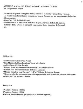 ARTICULO Y ANALISIS SOBRE ANTONIO ROMERO Y ANDIA
por Enrique Perez Piquer

Fue Artista de grande e innegable merito, amante de su familia y amigo firme y seguro.
Las recompensas honorificas y premios que obtuvo Romero por sus importantes trabajos han
sido numerosos:
-Gran Cruz Civil de Maria Victoria
-Comendador de la Real Orden de Carlos III y la Americana de Isabella Catolica
-Caballero de las Cruces de Carlos III y de nuestro Senor Jesucristo de Portugal
-etc.




"Celebridades Musicales" de Pedrell
"Cien Musicos Celebres Espaiioles" de A. Miro Bachs
Archivo General Militar Espanol
"Historia de los editores musicales espaiioles" de Carlos Gosalvez
"Barbieri y los editores musicales" de Carlos Gosalvez
"Metodo Completo para Clarinete" la, 2a y 3a Edicion de Antonio Romero
"Memoria sobre los instrumentos de musica presentados en la exposicion universal de Londres
del ano 1862" de Antonio Romero




P Antonio Romero (1860?)
2a Antonio Romero (1886)
Clarinete Sistema Romero (propiedad de la familia Respaldiza)
 